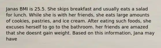 Janas BMI is 25.5. She skips breakfast and usually eats a salad for lunch. While she is with her friends, she eats large amounts of cookies, pastries, and ice cream. After eating such foods, she excuses herself to go to the bathroom. her friends are amazed that she doesnt gain weight. Based on this information, Jana may have