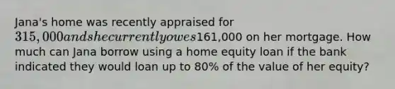 Jana's home was recently appraised for 315,000 and she currently owes161,000 on her mortgage. How much can Jana borrow using a home equity loan if the bank indicated they would loan up to 80% of the value of her equity?