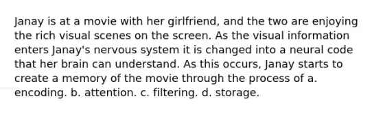 Janay is at a movie with her girlfriend, and the two are enjoying the rich visual scenes on the screen. As the visual information enters Janay's nervous system it is changed into a neural code that her brain can understand. As this occurs, Janay starts to create a memory of the movie through the process of a. encoding. b. attention. c. filtering. d. storage.