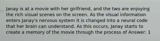 Janay is at a movie with her girlfriend, and the two are enjoying the rich visual scenes on the screen. As the visual information enters Janay's nervous system it is changed into a neural code that her brain can understand. As this occurs, Janay starts to create a memory of the movie through the process of Answer: 1