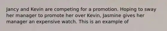 Jancy and Kevin are competing for a promotion. Hoping to sway her manager to promote her over Kevin, Jasmine gives her manager an expensive watch. This is an example of