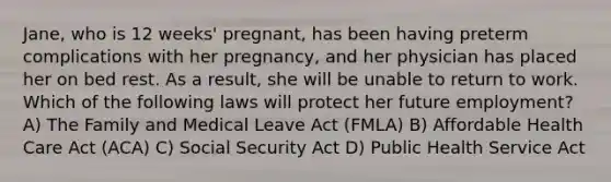 Jane, who is 12 weeks' pregnant, has been having preterm complications with her pregnancy, and her physician has placed her on bed rest. As a result, she will be unable to return to work. Which of the following laws will protect her future employment? A) The Family and Medical Leave Act (FMLA) B) Affordable Health Care Act (ACA) C) Social Security Act D) Public Health Service Act