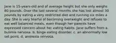 Jane is 15-years-old and of average height but she only weighs 80 pounds. Over the last several months she has lost almost 30 pounds by eating a very restricted diet and running six miles a day. She is very fearful of becoming overweight and refuses to eat well balanced meals, even though her parents have expressed concern about her eating habits. Jane suffers from a. bulimia nervosa. b. binge eating disorder. c. an abnormally low set point. d. anorexia nervosa.