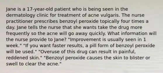 Jane is a 17-year-old patient who is being seen in the dermatology clinic for treatment of acne vulgaris. The nurse practitioner prescribes benzoyl peroxide topically four times a day. Jane tells the nurse that she wants take the drug more frequently so the acne will go away quickly. What information will the nurse provide to Jane? "Improvement is usually seen in 1 week." "If you want faster results, a pill form of benzoyl peroxide will be used." "Overuse of this drug can result in painful, reddened skin." "Benzoyl peroxide causes the skin to blister or swell to clear the acne."