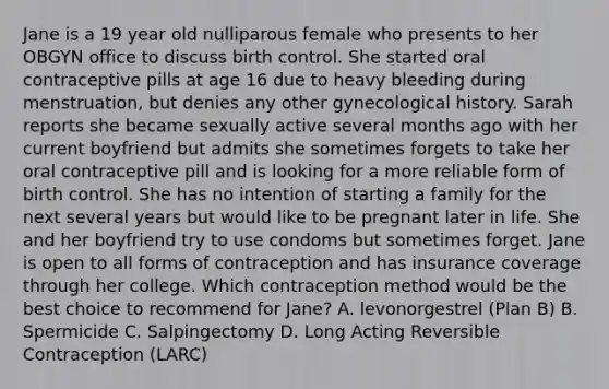 Jane is a 19 year old nulliparous female who presents to her OBGYN office to discuss birth control. She started oral contraceptive pills at age 16 due to heavy bleeding during menstruation, but denies any other gynecological history. Sarah reports she became sexually active several months ago with her current boyfriend but admits she sometimes forgets to take her oral contraceptive pill and is looking for a more reliable form of birth control. She has no intention of starting a family for the next several years but would like to be pregnant later in life. She and her boyfriend try to use condoms but sometimes forget. Jane is open to all forms of contraception and has insurance coverage through her college. Which contraception method would be the best choice to recommend for Jane? A. levonorgestrel (Plan B) B. Spermicide C. Salpingectomy D. Long Acting Reversible Contraception (LARC)