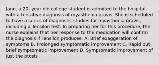 Jane, a 20- year old college student is admiited to the hospital with a tentative diagnosis of myasthenia gravis. She is scheduled to have a series of diagnostic studies for myasthenia gravis, including a Tensilon test. In preparing her for this procedure, the nurse explains that her response to the medication will confirm the diagnosis if Tensilon produces: A. Brief exaggeration of symptoms B. Prolonged symptomatic improvement C. Rapid but brief symptomatic improvement D. Symptomatic improvement of just the ptosis