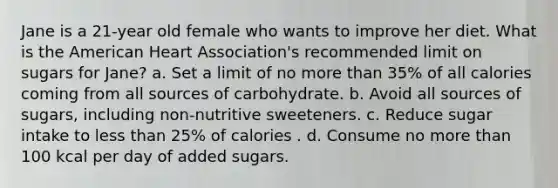 Jane is a 21-year old female who wants to improve her diet. What is the American Heart Association's recommended limit on sugars for Jane? a. Set a limit of no more than 35% of all calories coming from all sources of carbohydrate. b. Avoid all sources of sugars, including non-nutritive sweeteners. c. Reduce sugar intake to less than 25% of calories . d. Consume no more than 100 kcal per day of added sugars.