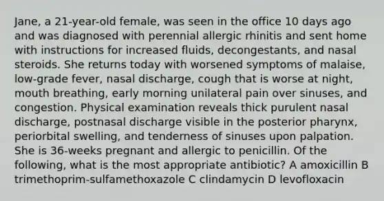 Jane, a 21-year-old female, was seen in the office 10 days ago and was diagnosed with perennial allergic rhinitis and sent home with instructions for increased fluids, decongestants, and nasal steroids. She returns today with worsened symptoms of malaise, low-grade fever, nasal discharge, cough that is worse at night, mouth breathing, early morning unilateral pain over sinuses, and congestion. Physical examination reveals thick purulent nasal discharge, postnasal discharge visible in the posterior pharynx, periorbital swelling, and tenderness of sinuses upon palpation. She is 36-weeks pregnant and allergic to penicillin. Of the following, what is the most appropriate antibiotic? A amoxicillin B trimethoprim-sulfamethoxazole C clindamycin D levofloxacin