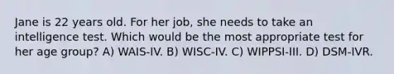 Jane is 22 years old. For her job, she needs to take an intelligence test. Which would be the most appropriate test for her age group? A) WAIS-IV. B) WISC-IV. C) WIPPSI-III. D) DSM-IVR.