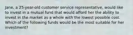 Jane, a 25-year-old customer service representative, would like to invest in a mutual fund that would afford her the ability to invest in the market as a whole with the lowest possible cost. Which of the following funds would be the most suitable for her investment?