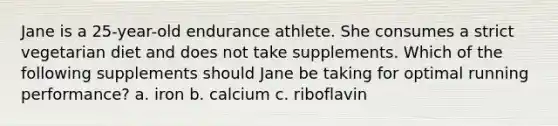 Jane is a 25-year-old endurance athlete. She consumes a strict vegetarian diet and does not take supplements. Which of the following supplements should Jane be taking for optimal running performance? a. iron b. calcium c. riboflavin