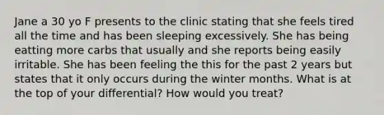 Jane a 30 yo F presents to the clinic stating that she feels tired all the time and has been sleeping excessively. She has being eatting more carbs that usually and she reports being easily irritable. She has been feeling the this for the past 2 years but states that it only occurs during the winter months. What is at the top of your differential? How would you treat?