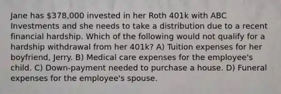 Jane has 378,000 invested in her Roth 401k with ABC Investments and she needs to take a distribution due to a recent financial hardship. Which of the following would not qualify for a hardship withdrawal from her 401k? A) Tuition expenses for her boyfriend, Jerry. B) Medical care expenses for the employee's child. C) Down-payment needed to purchase a house. D) Funeral expenses for the employee's spouse.