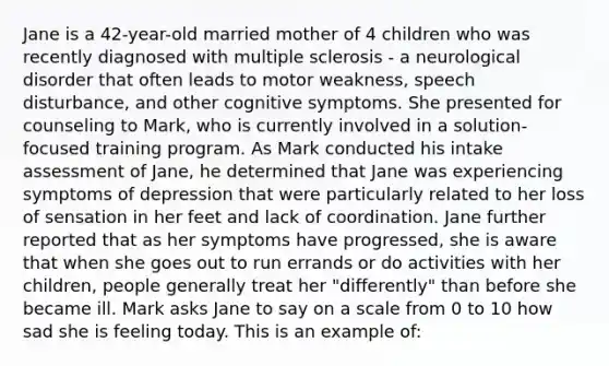 Jane is a 42-year-old married mother of 4 children who was recently diagnosed with multiple sclerosis - a neurological disorder that often leads to motor weakness, speech disturbance, and other cognitive symptoms. She presented for counseling to Mark, who is currently involved in a solution-focused training program. As Mark conducted his intake assessment of Jane, he determined that Jane was experiencing symptoms of depression that were particularly related to her loss of sensation in her feet and lack of coordination. Jane further reported that as her symptoms have progressed, she is aware that when she goes out to run errands or do activities with her children, people generally treat her "differently" than before she became ill. Mark asks Jane to say on a scale from 0 to 10 how sad she is feeling today. This is an example of: