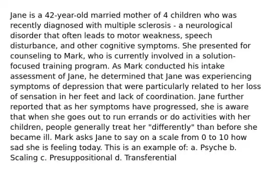 Jane is a 42-year-old married mother of 4 children who was recently diagnosed with multiple sclerosis - a neurological disorder that often leads to motor weakness, speech disturbance, and other cognitive symptoms. She presented for counseling to Mark, who is currently involved in a solution-focused training program. As Mark conducted his intake assessment of Jane, he determined that Jane was experiencing symptoms of depression that were particularly related to her loss of sensation in her feet and lack of coordination. Jane further reported that as her symptoms have progressed, she is aware that when she goes out to run errands or do activities with her children, people generally treat her "differently" than before she became ill. Mark asks Jane to say on a scale from 0 to 10 how sad she is feeling today. This is an example of: a. Psyche b. Scaling c. Presuppositional d. Transferential