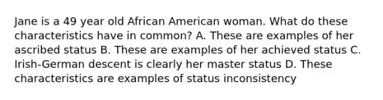 Jane is a 49 year old African American woman. What do these characteristics have in common? A. These are examples of her ascribed status B. These are examples of her achieved status C. Irish-German descent is clearly her master status D. These characteristics are examples of status inconsistency