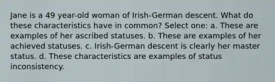 Jane is a 49 year-old woman of Irish-German descent. What do these characteristics have in common? Select one: a. These are examples of her ascribed statuses. b. These are examples of her achieved statuses. c. Irish-German descent is clearly her master status. d. These characteristics are examples of status inconsistency.