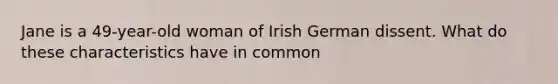 Jane is a 49-year-old woman of Irish German dissent. What do these characteristics have in common