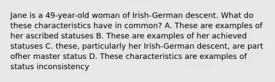 Jane is a 49-year-old woman of Irish-German descent. What do these characteristics have in common? A. These are examples of her ascribed statuses B. These are examples of her achieved statuses C. these, particularly her Irish-German descent, are part ofher master status D. These characteristics are examples of status inconsistency