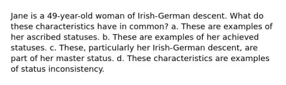 Jane is a 49-year-old woman of Irish-German descent. What do these characteristics have in common? a. These are examples of her ascribed statuses. b. These are examples of her achieved statuses. c. These, particularly her Irish-German descent, are part of her master status. d. These characteristics are examples of status inconsistency.