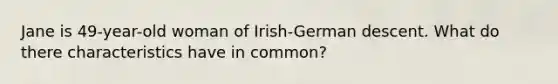 Jane is 49-year-old woman of Irish-German descent. What do there characteristics have in common?