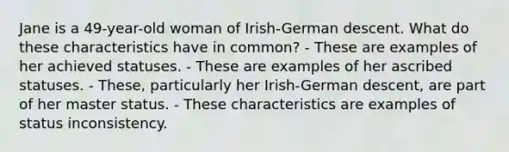 Jane is a 49-year-old woman of Irish-German descent. What do these characteristics have in common? - These are examples of her achieved statuses. - These are examples of her ascribed statuses. - These, particularly her Irish-German descent, are part of her master status. - These characteristics are examples of status inconsistency.