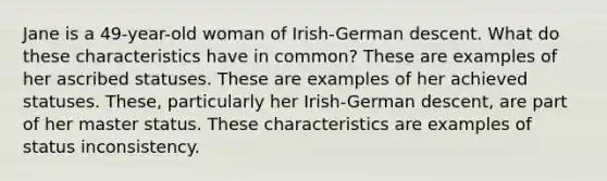 Jane is a 49-year-old woman of Irish-German descent. What do these characteristics have in common? These are examples of her ascribed statuses. These are examples of her achieved statuses. These, particularly her Irish-German descent, are part of her master status. These characteristics are examples of status inconsistency.