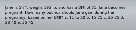 Jane is 5'7'', weighs 195 lb, and has a BMI of 31. Jane becomes pregnant. How many pounds should Jane gain during her pregnancy, based on her BMI? a. 11 to 20 b. 15-25 c. 25-35 d. 28-40 e. 35-45