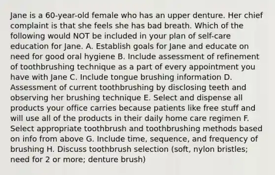 Jane is a 60-year-old female who has an upper denture. Her chief complaint is that she feels she has bad breath. Which of the following would NOT be included in your plan of self-care education for Jane. A. Establish goals for Jane and educate on need for good oral hygiene B. Include assessment of refinement of toothbrushing technique as a part of every appointment you have with Jane C. Include tongue brushing information D. Assessment of current toothbrushing by disclosing teeth and observing her brushing technique E. Select and dispense all products your office carries because patients like free stuff and will use all of the products in their daily home care regimen F. Select appropriate toothbrush and toothbrushing methods based on info from above G. Include time, sequence, and frequency of brushing H. Discuss toothbrush selection (soft, nylon bristles; need for 2 or more; denture brush)