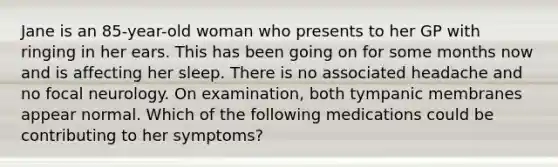 Jane is an 85-year-old woman who presents to her GP with ringing in her ears. This has been going on for some months now and is affecting her sleep. There is no associated headache and no focal neurology. On examination, both tympanic membranes appear normal. Which of the following medications could be contributing to her symptoms?