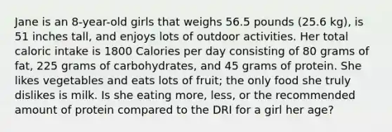 Jane is an 8-year-old girls that weighs 56.5 pounds (25.6 kg), is 51 inches tall, and enjoys lots of outdoor activities. Her total caloric intake is 1800 Calories per day consisting of 80 grams of fat, 225 grams of carbohydrates, and 45 grams of protein. She likes vegetables and eats lots of fruit; the only food she truly dislikes is milk. Is she eating more, less, or the recommended amount of protein compared to the DRI for a girl her age?