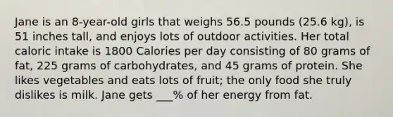 Jane is an 8-year-old girls that weighs 56.5 pounds (25.6 kg), is 51 inches tall, and enjoys lots of outdoor activities. Her total caloric intake is 1800 Calories per day consisting of 80 grams of fat, 225 grams of carbohydrates, and 45 grams of protein. She likes vegetables and eats lots of fruit; the only food she truly dislikes is milk. Jane gets ___% of her energy from fat.