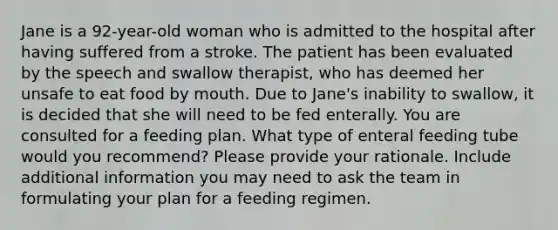 Jane is a 92-year-old woman who is admitted to the hospital after having suffered from a stroke. The patient has been evaluated by the speech and swallow therapist, who has deemed her unsafe to eat food by mouth. Due to Jane's inability to swallow, it is decided that she will need to be fed enterally. You are consulted for a feeding plan. What type of enteral feeding tube would you recommend? Please provide your rationale. Include additional information you may need to ask the team in formulating your plan for a feeding regimen.