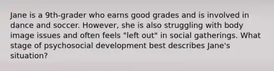 Jane is a 9th-grader who earns good grades and is involved in dance and soccer. However, she is also struggling with body image issues and often feels "left out" in social gatherings. What stage of psychosocial development best describes Jane's situation?