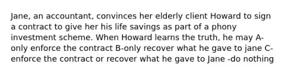 Jane, an accountant, convinces her elderly client Howard to sign a contract to give her his life savings as part of a phony investment scheme. When Howard learns the truth, he may A-only enforce the contract B-only recover what he gave to jane C-enforce the contract or recover what he gave to Jane -do nothing