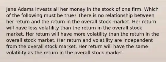 Jane Adams invests all her money in the stock of one firm. Which of the following must be true? There is no relationship between her return and the return in the overall stock market. Her return will have less volatility than the return in the overall stock market. Her return will have more volatility than the return in the overall stock market. Her return and volatility are independent from the overall stock market. Her return will have the same volatility as the return in the overall stock market.