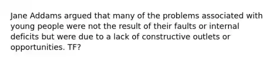 Jane Addams argued that many of the problems associated with young people were not the result of their faults or internal deficits but were due to a lack of constructive outlets or opportunities. TF?