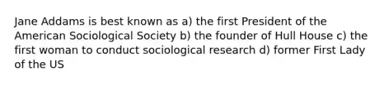 Jane Addams is best known as a) the first President of the American Sociological Society b) the founder of Hull House c) the first woman to conduct sociological research d) former First Lady of the US