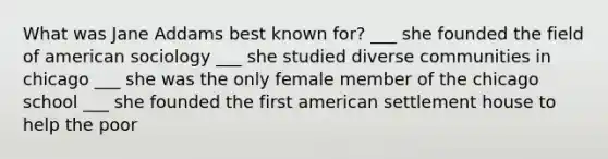 What was Jane Addams best known for? ___ she founded the field of american sociology ___ she studied diverse communities in chicago ___ she was the only female member of the chicago school ___ she founded the first american settlement house to help the poor