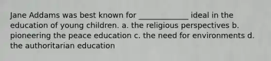 Jane Addams was best known for _____________ ideal in the education of young children. a. the religious perspectives b. pioneering the peace education c. the need for environments d. the authoritarian education