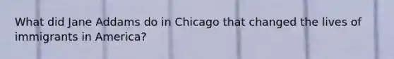 What did Jane Addams do in Chicago that changed the lives of immigrants in America?