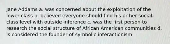 Jane Addams a. was concerned about the exploitation of the lower class b. believed everyone should find his or her social-class level with outside inference c. was the first person to research the social structure of African American communities d. is considered the founder of symbolic interactionism