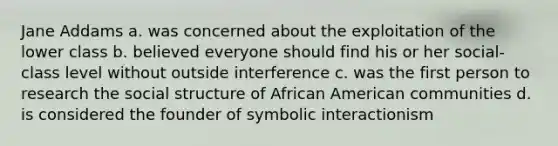 Jane Addams a. was concerned about the exploitation of the lower class b. believed everyone should find his or her social-class level without outside interference c. was the first person to research the social structure of African American communities d. is considered the founder of symbolic interactionism