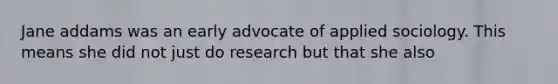 Jane addams was an early advocate of applied sociology. This means she did not just do research but that she also