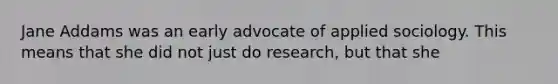 Jane Addams was an early advocate of applied sociology. This means that she did not just do research, but that she