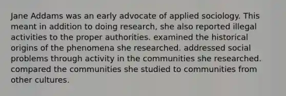 Jane Addams was an early advocate of applied sociology. This meant in addition to doing research, she also reported illegal activities to the proper authorities. examined the historical origins of the phenomena she researched. addressed social problems through activity in the communities she researched. compared the communities she studied to communities from other cultures.