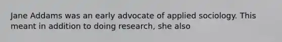 Jane Addams was an early advocate of applied sociology. This meant in addition to doing research, she also