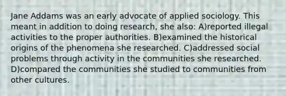 Jane Addams was an early advocate of applied sociology. This meant in addition to doing research, she also: A)reported illegal activities to the proper authorities. B)examined the historical origins of the phenomena she researched. C)addressed social problems through activity in the communities she researched. D)compared the communities she studied to communities from other cultures.