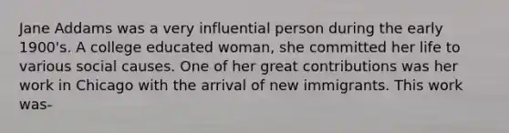 Jane Addams was a very influential person during the early 1900's. A college educated woman, she committed her life to various social causes. One of her great contributions was her work in Chicago with the arrival of new immigrants. This work was-