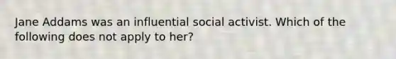 Jane Addams was an influential social activist. Which of the following does not apply to her?